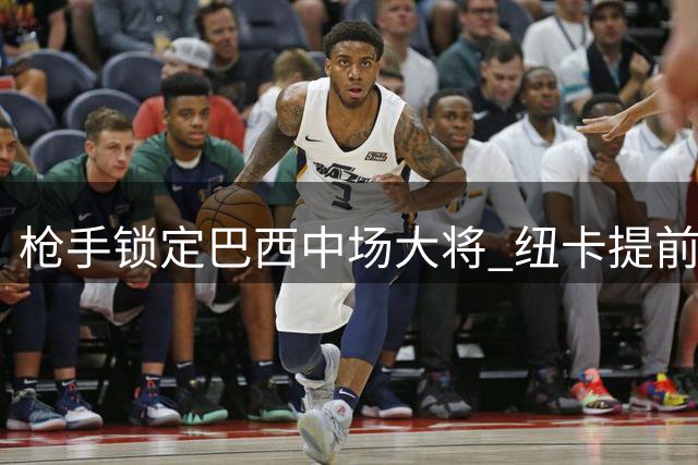 枪手锁定巴西中场大将 纽卡提前布局寻找替代人选