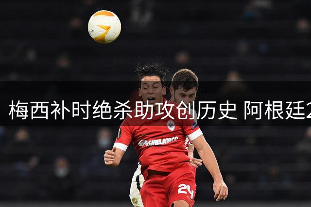 梅西补时绝杀助攻创历史 阿根廷2-1逆转英格兰挺进世界杯决赛